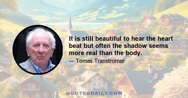 It is still beautiful to hear the heart beat but often the shadow seems more real than the body.