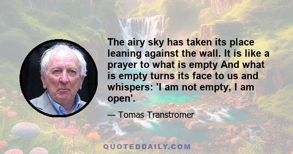 The airy sky has taken its place leaning against the wall. It is like a prayer to what is empty And what is empty turns its face to us and whispers: 'I am not empty, I am open'.