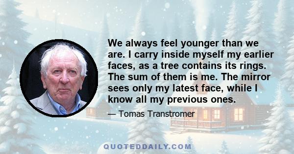 We always feel younger than we are. I carry inside myself my earlier faces, as a tree contains its rings. The sum of them is me. The mirror sees only my latest face, while I know all my previous ones.