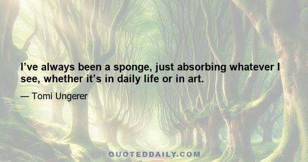 I’ve always been a sponge, just absorbing whatever I see, whether it’s in daily life or in art.