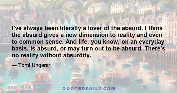 I've always been literally a lover of the absurd. I think the absurd gives a new dimension to reality and even to common sense. And life, you know, on an everyday basis, is absurd, or may turn out to be absurd. There's