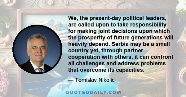 We, the present-day political leaders, are called upon to take responsibility for making joint decisions upon which the prosperity of future generations will heavily depend. Serbia may be a small country yet, through