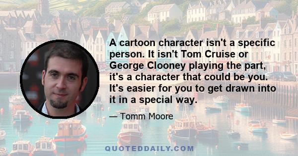 A cartoon character isn't a specific person. It isn't Tom Cruise or George Clooney playing the part, it's a character that could be you. It's easier for you to get drawn into it in a special way.