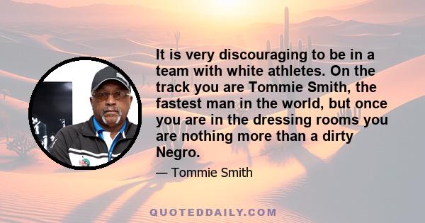 It is very discouraging to be in a team with white athletes. On the track you are Tommie Smith, the fastest man in the world, but once you are in the dressing rooms you are nothing more than a dirty Negro.