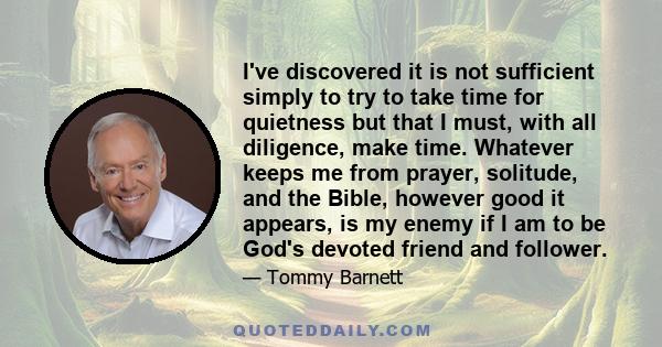 I've discovered it is not sufficient simply to try to take time for quietness but that I must, with all diligence, make time. Whatever keeps me from prayer, solitude, and the Bible, however good it appears, is my enemy