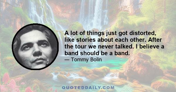 A lot of things just got distorted, like stories about each other. After the tour we never talked. I believe a band should be a band.