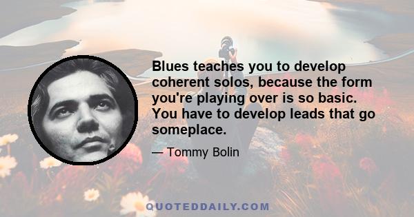 Blues teaches you to develop coherent solos, because the form you're playing over is so basic. You have to develop leads that go someplace.