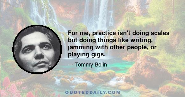 For me, practice isn't doing scales but doing things like writing, jamming with other people, or playing gigs.