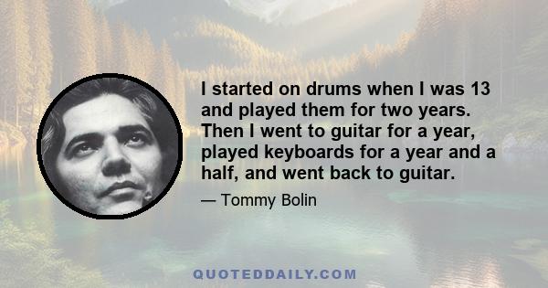 I started on drums when I was 13 and played them for two years. Then I went to guitar for a year, played keyboards for a year and a half, and went back to guitar.