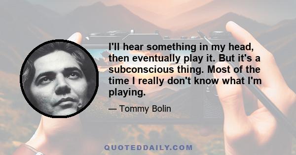 I'll hear something in my head, then eventually play it. But it's a subconscious thing. Most of the time I really don't know what I'm playing.