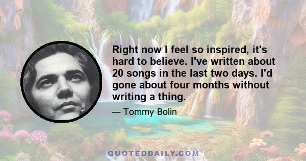 Right now I feel so inspired, it's hard to believe. I've written about 20 songs in the last two days. I'd gone about four months without writing a thing.