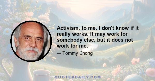 Activism, to me, I don't know if it really works. It may work for somebody else, but it does not work for me.