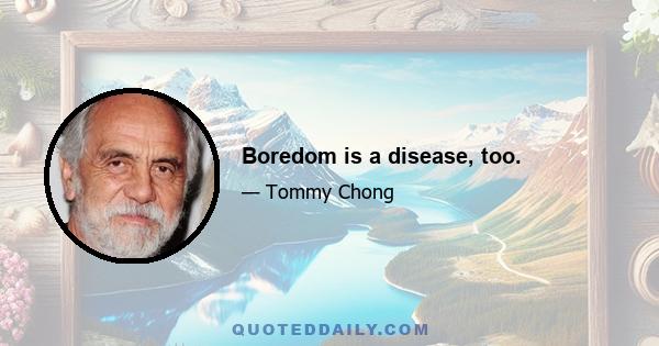 Boredom is a disease, too.