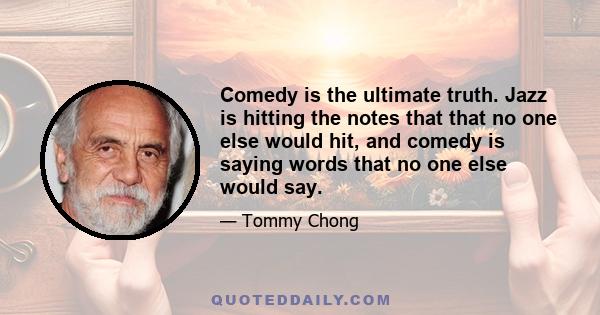 Comedy is the ultimate truth. Jazz is hitting the notes that that no one else would hit, and comedy is saying words that no one else would say.