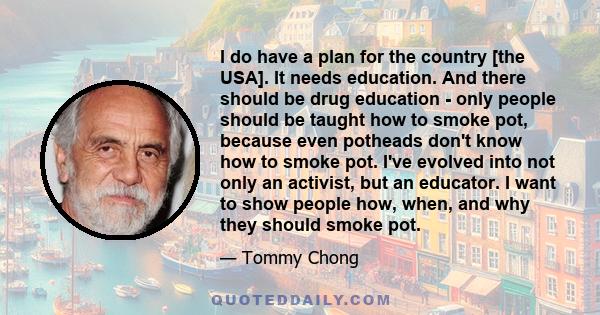 I do have a plan for the country [the USA]. It needs education. And there should be drug education - only people should be taught how to smoke pot, because even potheads don't know how to smoke pot. I've evolved into