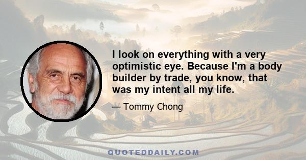 I look on everything with a very optimistic eye. Because I'm a body builder by trade, you know, that was my intent all my life.