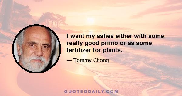 I want my ashes either with some really good primo or as some fertilizer for plants.