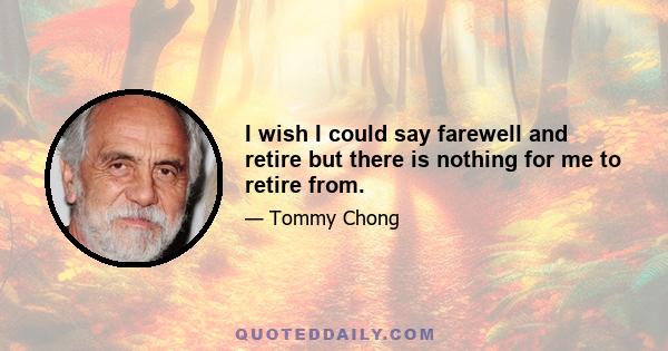 I wish I could say farewell and retire but there is nothing for me to retire from.