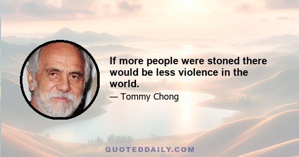 If more people were stoned there would be less violence in the world.