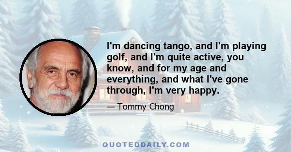 I'm dancing tango, and I'm playing golf, and I'm quite active, you know, and for my age and everything, and what I've gone through, I'm very happy.