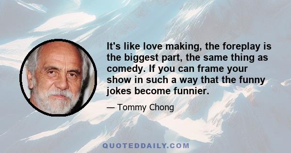 It's like love making, the foreplay is the biggest part, the same thing as comedy. If you can frame your show in such a way that the funny jokes become funnier.