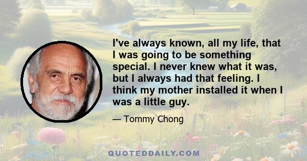 I've always known, all my life, that I was going to be something special. I never knew what it was, but I always had that feeling. I think my mother installed it when I was a little guy.