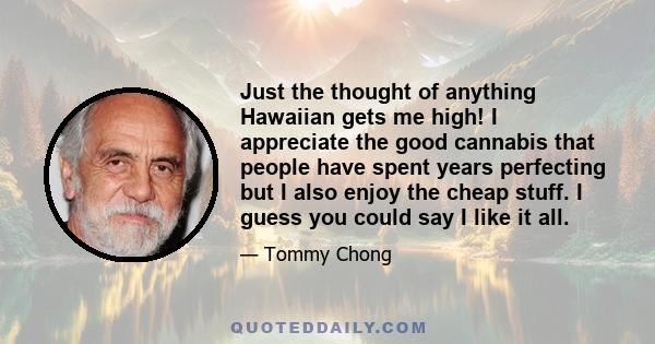 Just the thought of anything Hawaiian gets me high! I appreciate the good cannabis that people have spent years perfecting but I also enjoy the cheap stuff. I guess you could say I like it all.