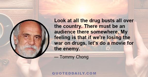 Look at all the drug busts all over the country. There must be an audience there somewhere. My feeling is that if we're losing the war on drugs, let's do a movie for the enemy.