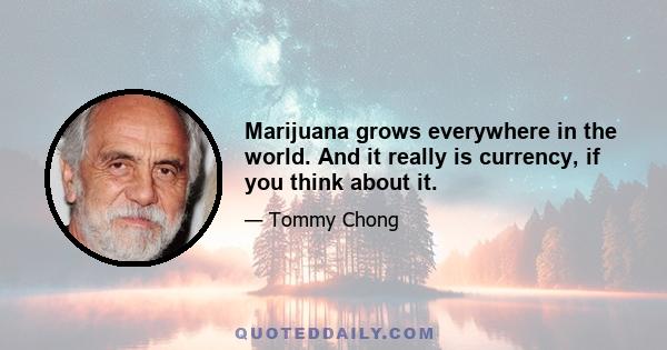 Marijuana grows everywhere in the world. And it really is currency, if you think about it.