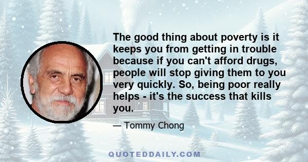 The good thing about poverty is it keeps you from getting in trouble because if you can't afford drugs, people will stop giving them to you very quickly. So, being poor really helps - it's the success that kills you.