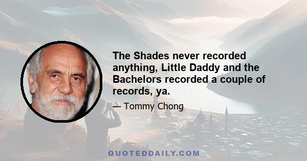 The Shades never recorded anything, Little Daddy and the Bachelors recorded a couple of records, ya.