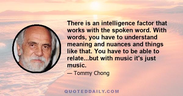 There is an intelligence factor that works with the spoken word. With words, you have to understand meaning and nuances and things like that. You have to be able to relate...but with music it's just music.