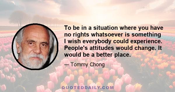 To be in a situation where you have no rights whatsoever is something I wish everybody could experience. People's attitudes would change. It would be a better place.