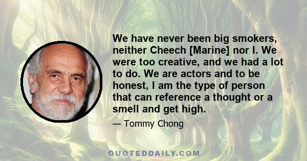 We have never been big smokers, neither Cheech [Marine] nor I. We were too creative, and we had a lot to do. We are actors and to be honest, I am the type of person that can reference a thought or a smell and get high.