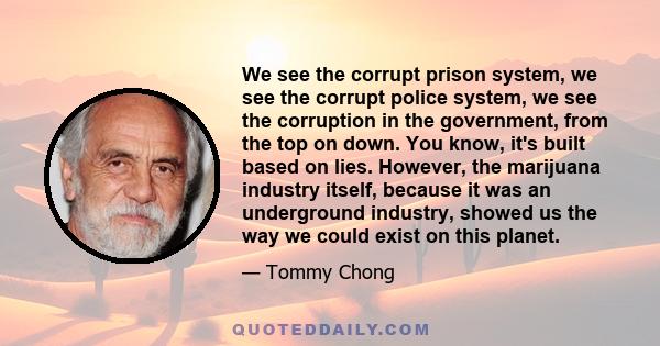 We see the corrupt prison system, we see the corrupt police system, we see the corruption in the government, from the top on down. You know, it's built based on lies. However, the marijuana industry itself, because it