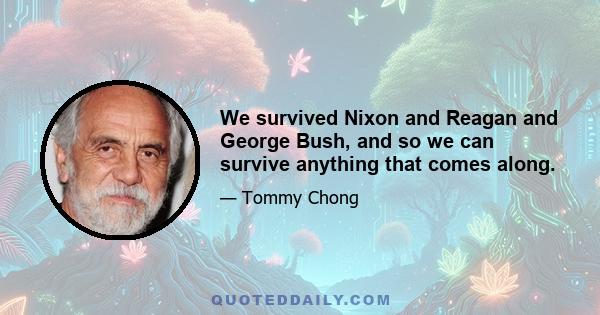 We survived Nixon and Reagan and George Bush, and so we can survive anything that comes along.