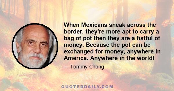 When Mexicans sneak across the border, they're more apt to carry a bag of pot then they are a fistful of money. Because the pot can be exchanged for money, anywhere in America. Anywhere in the world!