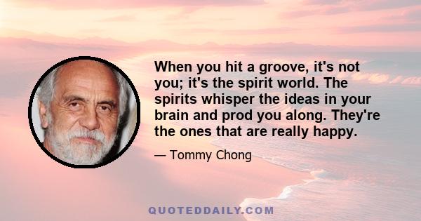 When you hit a groove, it's not you; it's the spirit world. The spirits whisper the ideas in your brain and prod you along. They're the ones that are really happy.