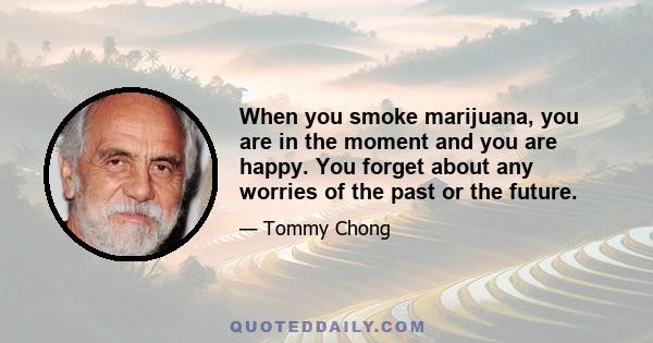 When you smoke marijuana, you are in the moment and you are happy. You forget about any worries of the past or the future.