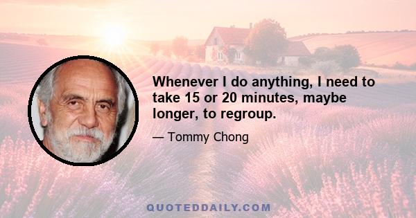 Whenever I do anything, I need to take 15 or 20 minutes, maybe longer, to regroup.