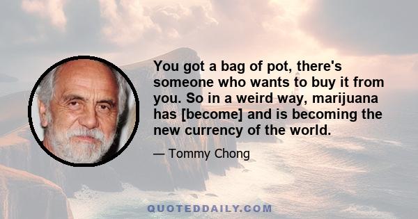 You got a bag of pot, there's someone who wants to buy it from you. So in a weird way, marijuana has [become] and is becoming the new currency of the world.