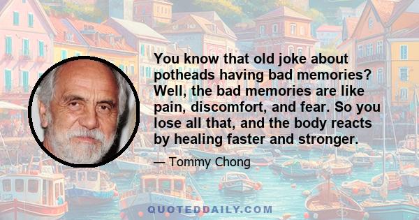 You know that old joke about potheads having bad memories? Well, the bad memories are like pain, discomfort, and fear. So you lose all that, and the body reacts by healing faster and stronger.