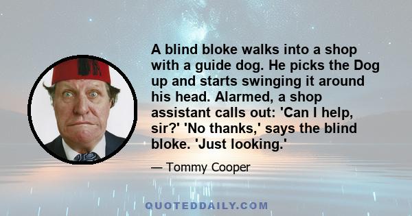 A blind bloke walks into a shop with a guide dog. He picks the Dog up and starts swinging it around his head. Alarmed, a shop assistant calls out: 'Can I help, sir?' 'No thanks,' says the blind bloke. 'Just looking.'