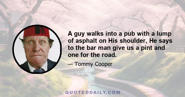 A guy walks into a pub with a lump of asphalt on His shoulder, He says to the bar man give us a pint and one for the road.