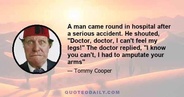 A man came round in hospital after a serious accident. He shouted, Doctor, doctor, I can't feel my legs! The doctor replied, I know you can't, I had to amputate your arms