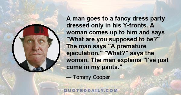 A man goes to a fancy dress party dressed only in his Y-fronts. A woman comes up to him and says What are you supposed to be? The man says A premature ejaculation. What? says the woman. The man explains I've just come