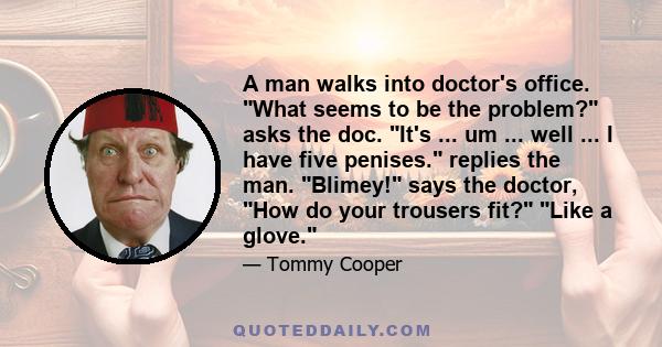 A man walks into doctor's office. What seems to be the problem? asks the doc. It's ... um ... well ... I have five penises. replies the man. Blimey! says the doctor, How do your trousers fit? Like a glove.