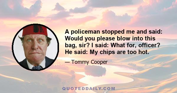 A policeman stopped me and said: Would you please blow into this bag, sir? I said: What for, officer? He said: My chips are too hot.