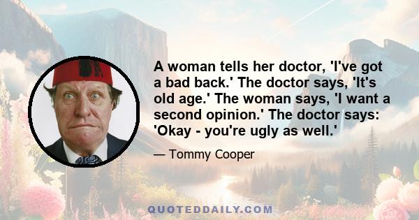 A woman tells her doctor, 'I've got a bad back.' The doctor says, 'It's old age.' The woman says, 'I want a second opinion.' The doctor says: 'Okay - you're ugly as well.'