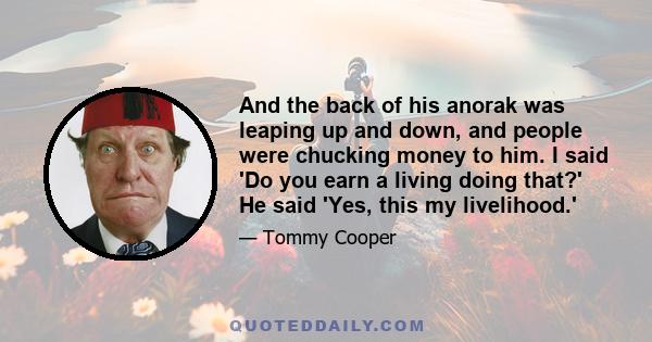 And the back of his anorak was leaping up and down, and people were chucking money to him. I said 'Do you earn a living doing that?' He said 'Yes, this my livelihood.'